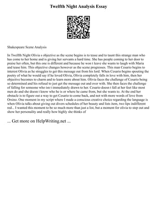 Twelfth Night Analysis Essay
Shakespeare Scene Analysis
In Twelfth Night Olivia s objective as the scene begins is to tease and to taunt this strange man who
has come to her home and is giving her servants a hard time. She has people coming to her door to
praise her often, but this one is different and because he won t leave she wants to laugh with Maria
and tease him. This objective changes however as the scene progresses. This man Cesario begins to
interest Olivia as he struggles to get this message out from his lord. When Cesario begins spouting the
poetry of what he would say if he loved Olivia, Olivia completely falls in love with him, then her
objective becomes to charm and to learn more about him. Olivia faces the challenge of Cesario being
so determined and his refusal to just get the message out and over with. She then faces the challenge
of falling for someone who isn t immediately drawn to her. Cesario doesn t fall at her feet like most
men do and she doesn t know who he is or where he came from, but she wants to. At the end her
obstacle is to figure out a way to get Cesario to come back, and not with more words of love from
Orsino. One moment in my script where I made a conscious creative choice regarding the language is
when Olivia talks about giving out divers schedules of her beauty and lists item, two lips indifferent
red... I wanted this moment to be so much more than just a list, but a moment for olivia to step out and
show her personality and really how highly she thinks of
... Get more on HelpWriting.net ...
 