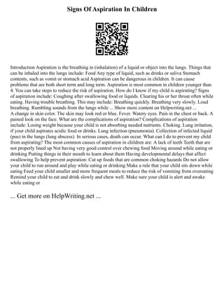 Signs Of Aspiration In Children
Introduction Aspiration is the breathing in (inhalation) of a liquid or object into the lungs. Things that
can be inhaled into the lungs include: Food Any type of liquid, such as drinks or saliva Stomach
contents, such as vomit or stomach acid Aspiration can be dangerous in children. It can cause
problems that are both short term and long term. Aspiration is most common in children younger than
4. You can take steps to reduce the risk of aspiration. How do I know if my child is aspirating? Signs
of aspiration include: Coughing after swallowing food or liquids. Clearing his or her throat often while
eating. Having trouble breathing. This may include: Breathing quickly. Breathing very slowly. Loud
breathing. Rumbling sounds from the lungs while ... Show more content on Helpwriting.net ...
A change in skin color. The skin may look red or blue. Fever. Watery eyes. Pain in the chest or back. A
pained look on the face. What are the complications of aspiration? Complications of aspiration
include: Losing weight because your child is not absorbing needed nutrients. Choking. Lung irritation,
if your child aspirates acidic food or drinks. Lung infection (pneumonia). Collection of infected liquid
(pus) in the lungs (lung abscess). In serious cases, death can occur. What can I do to prevent my child
from aspirating? The most common causes of aspiration in children are: A lack of teeth Teeth that are
not properly lined up Not having very good control over chewing food Moving around while eating or
drinking Putting things in their mouth to learn about them Having developmental delays that affect
swallowing To help prevent aspiration: Cut up foods that are common choking hazards Do not allow
your child to run around and play while eating or drinking Make a rule that your child sits down while
eating Feed your child smaller and more frequent meals to reduce the risk of vomiting from overeating
Remind your child to eat and drink slowly and chew well. Make sure your child is alert and awake
while eating or
... Get more on HelpWriting.net ...
 
