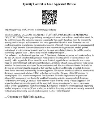 Quality Control in Loan Appraisal Review
The strategic value of QC process in the mortgage industry
THE STRATEGIC VALUE OF THE QUALITY CONTROL PROCESS IN THE MORTGAGE
INDUSTRY (2003) The mortgage industry has originated record loan volumes month after month for
the last three years. The sub prime segment in particular has greatly benefited from the boom in the
housing market buoyed by interest rates that have approached historical lows. However a second
condition is critical to explaining the dramatic expansion of the sub prime segment: the unprecedented
access to large amounts of financial resources which has been leveraged to fund lenders growth.
Institutional investors reacted to equity markets far more unpredictably than in the bubble years by
redirecting a greater share ... Show more content on Helpwriting.net ...
Fair and correct application of appraisal rules 2. Consistency between appraised and market values. In
the new QC model all submitted appraisals were reviewed to detect errors or inconsistencies that
identify riskier appraisals. When anomalies were detected, appraisals were sent to the next control
stage for a more thorough and sophisticated analysis. At the end of each stage, appraisals were scored
based on the number and severity of the anomalies detected. The overall score allowed the lender to
develop an appraiser specific risk profile that was then aso leveraged to make grounded decisions
about future appraisals submitted by the same appraiser. The system introduced relied on an enterprise
document management solution (EDM) to further improve the efficiency of the QC process. By
leveraging the EDM s queue management functionalities the lender implemented a system that
allowed QC managers to coordinate the workload balancing activities among multiple locations.
Furthermore, providing QC analysts from different offices with the ability to access appraisal files
helped the client improve the quality of the analysis by taking advantage of reviewers experience
and/or specific geographical market knowledge. Key features of the new operating model: Improving
level of integration between QC and production activities. Screening activities were mostly automated
by leveraging the existing loan origination system (LOS). The first level of
... Get more on HelpWriting.net ...
 