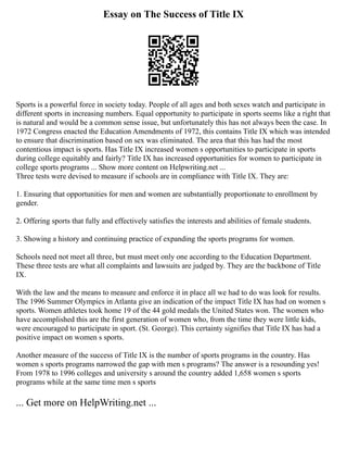 Essay on The Success of Title IX
Sports is a powerful force in society today. People of all ages and both sexes watch and participate in
different sports in increasing numbers. Equal opportunity to participate in sports seems like a right that
is natural and would be a common sense issue, but unfortunately this has not always been the case. In
1972 Congress enacted the Education Amendments of 1972, this contains Title IX which was intended
to ensure that discrimination based on sex was eliminated. The area that this has had the most
contentious impact is sports. Has Title IX increased women s opportunities to participate in sports
during college equitably and fairly? Title IX has increased opportunities for women to participate in
college sports programs ... Show more content on Helpwriting.net ...
Three tests were devised to measure if schools are in compliance with Title IX. They are:
1. Ensuring that opportunities for men and women are substantially proportionate to enrollment by
gender.
2. Offering sports that fully and effectively satisfies the interests and abilities of female students.
3. Showing a history and continuing practice of expanding the sports programs for women.
Schools need not meet all three, but must meet only one according to the Education Department.
These three tests are what all complaints and lawsuits are judged by. They are the backbone of Title
IX.
With the law and the means to measure and enforce it in place all we had to do was look for results.
The 1996 Summer Olympics in Atlanta give an indication of the impact Title IX has had on women s
sports. Women athletes took home 19 of the 44 gold medals the United States won. The women who
have accomplished this are the first generation of women who, from the time they were little kids,
were encouraged to participate in sport. (St. George). This certainty signifies that Title IX has had a
positive impact on women s sports.
Another measure of the success of Title IX is the number of sports programs in the country. Has
women s sports programs narrowed the gap with men s programs? The answer is a resounding yes!
From 1978 to 1996 colleges and university s around the country added 1,658 women s sports
programs while at the same time men s sports
... Get more on HelpWriting.net ...
 