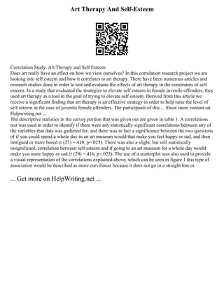 Art Therapy And Self-Esteem
Correlation Study: Art Therapy and Self Esteem
Does art really have an effect on how we view ourselves? In this correlation research project we are
looking into self esteem and how it correlates to art therapy. There have been numerous articles and
research studies done in order to test and evaluate the effects of art therapy in the constraints of self
esteem. In a study that evaluated the strategies to elevate self esteem in female juvenile offenders, they
used art therapy as a tool in the goal of trying to elevate self esteem. Derived from this article we
receive a significant finding that art therapy is an effective strategy in order to help raise the level of
self esteem in the case of juvenile female offenders. The participants of this ... Show more content on
Helpwriting.net ...
The descriptive statistics in the survey portion that was given out are given in table 1. A correlations
test was used in order to identify if there were any statistically significant correlations between any of
the variables that data was gathered for, and there was in fact a significance between the two questions
of if you could spend a whole day in an art museum would that make you feel happy or sad, and then
intrigued or more bored (r (27) =.419, p=.025). There was also a slight, but still statistically
insignificant, correlation between self esteem and if going to an art museum for a whole day would
make you more happy or sad (r (29) =.416, p=.025). The use of a scatterplot was also used to provide
a visual representation of the correlations explained above, which can be seen in figure 1 this type of
association would be described as more curvilinear because it does not go in a straight line or
... Get more on HelpWriting.net ...
 
