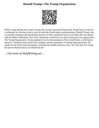 Donald Trump s The Trump Organization
Public voting decides how much a money the average American brings home. People have to come to
a settlement on who they want to vote for and who would make a good president. Donald Trump, who
is currently running in the presidential election of 2016, started his career in an office that was shared
with his father in Brooklyn, New York. Trump has worked his way up to owning his own organization,
The Trump Organization. Trump decided to run for the presidency of the United States, a title that he
deserves. Trump has been head of his company and has experience in running large operations. He
speaks for all of the American people, including the middle and lower class. Not only that, but Trump
has proven that he doesn t use falsehood, but
... Get more on HelpWriting.net ...
 