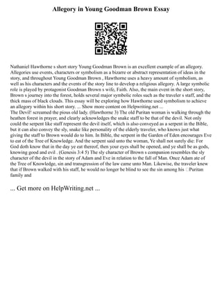 Allegory in Young Goodman Brown Essay
Nathaniel Hawthorne s short story Young Goodman Brown is an excellent example of an allegory.
Allegories use events, characters or symbolism as a bizarre or abstract representation of ideas in the
story, and throughout Young Goodman Brown , Hawthorne uses a heavy amount of symbolism, as
well as his characters and the events of the story line to develop a religious allegory. A large symbolic
role is played by protagonist Goodman Brown s wife, Faith. Also, the main event in the short story,
Brown s journey into the forest, holds several major symbolic roles such as the traveler s staff, and the
thick mass of black clouds. This essay will be exploring how Hawthorne used symbolism to achieve
an allegory within his short story. ... Show more content on Helpwriting.net ...
The Devil! screamed the pious old lady. (Hawthorne 3) The old Puritan woman is walking through the
heathen forest in prayer, and clearly acknowledges the snake staff to be that of the devil. Not only
could the serpent like staff represent the devil itself, which is also conveyed as a serpent in the Bible,
but it can also convey the sly, snake like personality of the elderly traveler, who knows just what
giving the staff to Brown would do to him. In Bible, the serpent in the Garden of Eden encourages Eve
to eat of the Tree of Knowledge. And the serpent said unto the woman, Ye shall not surely die: For
God doth know that in the day ye eat thereof, then your eyes shall be opened, and ye shall be as gods,
knowing good and evil . (Genesis 3:4 5) The sly character of Brown s companion resembles the sly
character of the devil in the story of Adam and Eve in relation to the fall of Man. Once Adam ate of
the Tree of Knowledge, sin and transgression of the law came unto Man. Likewise, the traveler knew
that if Brown walked with his staff, he would no longer be blind to see the sin among his ‘Puritan
family and
... Get more on HelpWriting.net ...
 