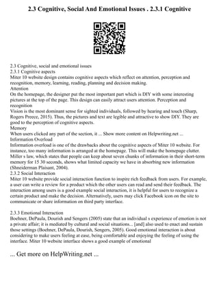 2.3 Cognitive, Social And Emotional Issues . 2.3.1 Cognitive
2.3 Cognitive, social and emotional issues
2.3.1 Cognitive aspects
Miter 10 website design contains cognitive aspects which reflect on attention, perception and
recognition, memory, learning, reading, planning and decision making.
Attention
On the homepage, the designer put the most important part which is DIY with some interesting
pictures at the top of the page. This design can easily attract users attention. Perception and
recognition
Vision is the most dominant sense for sighted individuals, followed by hearing and touch (Sharp,
Rogers Preece, 2015). Thus, the pictures and text are legible and attractive to show DIY. They are
good to the perception of cognitive aspects.
Memory
When users clicked any part of the section, it ... Show more content on Helpwriting.net ...
Information Overload
Information overload is one of the drawbacks about the cognitive aspects of Miter 10 website. For
instance, too many information is arranged at the homepage. This will make the homepage clutter.
Miller s law, which states that people can keep about seven chunks of information in their short‐term
memory for 15 30 seconds, shows what limited capacity we have in absorbing new information
(Shneiderman Plaisant, 2004).
2.3.2 Social Interaction
Miter 10 website provide social interaction function to inspire rich feedback from users. For example,
a user can write a review for a product which the other users can read and send their feedback. The
interaction among users is a good example social interaction, it is helpful for users to recognize a
certain product and make the decision. Alternatively, users may click Facebook icon on the site to
communicate or share information on third party interface.
2.3.3 Emotional Interaction
Boehner, DePaula, Dourish and Sengers (2005) state that an individual s experience of emotion is not
a private affair; it is mediated by cultural and social situations... [and] also used to enact and sustain
those settings (Boehner, DePaula, Dourish, Sengers, 2005). Good emotional interaction is about
considering to make users feeling at ease, being comfortable and enjoying the feeling of using the
interface. Miter 10 website interface shows a good example of emotional
... Get more on HelpWriting.net ...
 