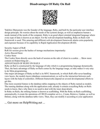 Disadvantages Of Ruby On Rail
Yukihiro Matsumoto was the founder of the language, Ruby, and built by the particular user interface
design principle. He worries about the needs of the systems design, as well as emphasize human s
needs instead of the needs of the computer. Ruby is an good object oriented integrated language where
every type of data is known as an object. For the web development handling, Ruby on Rails web
framework is used. This amazing and different web development framework attains extra popularity
and exposure because of its capability in Rapid Application Development (RAD).
Security Aspect of RoR
RoR for session gives the hashes of storage mechanisms importantly:
Active Record Store
Cookie Store
The Cookie Store directly saves the hash of session on the side of client in a cookie. ... Show more
content on Helpwriting.net ...
ADVANTAGES OF RUBY ON RAILS
Ruby on Rail is constructed by the language of ruby which is a programming language dynamically.
Thus, the basic advantage of Ruby on Rails comes by the language usage, as ruby makes it very easy
to do Meta programming.
One major advantages of Ruby on Rail is its MVC framework, in which RoR offer sever handling
view layers, the models layers (database communication), as well as the interaction between such
layers with the help of controllers. Different frameworks depend on several developmental efforts to
get this.
One more essential feature is the database tables mapping to the objects of Ruby named as models.
The running database along with the application code, already it contain everything Ruby on Rails
needs to know, that s why there is no need to deal with the inner deep details.
In Ruby on Rails, the striking feature is known as scaffolding. With the Ruby on Rails scaffolding,
automatically, it create the operations of CRUD complete set (i.e., Create, Retrieve, Update, as well as
Delete), along with the database table views. Then, they can modify it according to your application
... Get more on HelpWriting.net ...
 