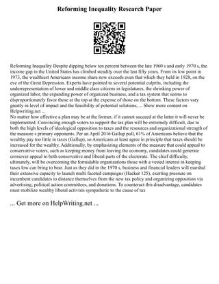 Reforming Inequality Research Paper
Reforming Inequality Despite dipping below ten percent between the late 1960 s and early 1970 s, the
income gap in the United States has climbed steadily over the last fifty years. From its low point in
1973, the wealthiest Americans income share now exceeds even that which they held in 1928, on the
eve of the Great Depression. Experts have pointed to several potential culprits, including the
underrepresentation of lower and middle class citizens in legislatures, the shrinking power of
organized labor, the expanding power of organized business, and a tax system that seems to
disproportionately favor those at the top at the expense of those on the bottom. These factors vary
greatly in level of impact and the feasibility of potential solutions, ... Show more content on
Helpwriting.net ...
No matter how effective a plan may be at the former, if it cannot succeed at the latter it will never be
implemented. Convincing enough voters to support the tax plan will be extremely difficult, due to
both the high levels of ideological opposition to taxes and the resources and organizational strength of
the measure s primary opponents. Per an April 2016 Gallup poll, 61% of Americans believe that the
wealthy pay too little in taxes (Gallup), so Americans at least agree in principle that taxes should be
increased for the wealthy. Additionally, by emphasizing elements of the measure that could appeal to
conservative voters, such as keeping money from leaving the economy, candidates could generate
crossover appeal to both conservative and liberal parts of the electorate. The chief difficulty,
ultimately, will be overcoming the formidable organizations those with a vested interest in keeping
taxes low can bring to bear. Just as they did in the 1970 s, business and financial leaders will marshal
their extensive capacity to launch multi faceted campaigns (Hacker 125), exerting pressure on
incumbent candidates to distance themselves from the new tax policy and organizing opposition via
advertising, political action committees, and donations. To counteract this disadvantage, candidates
must mobilize wealthy liberal activists sympathetic to the cause of tax
... Get more on HelpWriting.net ...
 