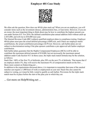 Employer 401 Case Study
We often ask the question, How does our 401(k) plan stack up? When you are an employee, you will
consider items such as the investment choices, administration fees, or loan terms. However, if you are
an owner, the most important thing to think about may be how to contribute the highest amount you
can under Section 415. For 2016, the defined contribution plan annual addition limit without catch up
is $53,000, and will rise to $54,000 next year.
The Internal Revenue Code (IRC) subjects qualified employer plans to compliance testing. Employer
401(k) plans must pass the actual deferral percentage (ADP) test, and if there are employer match
contributions, the actual contribution percentage (ACP) test. However, safe harbor plans are not
subject to discrimination testing if the plan sponsor contributes a pre approved safe harbor employer
contribution.
Safe harbor plans guarantee that the Highly Compensated Employees (HCEs) will be able to
contribute the maximum deferral amount of $18,000, but not necessarily the maximum annual
addition under Code Section 415. In those cases, the triple stack match formula may be the solution,
as follows:
Stack One: 100% of the first 3% of deferrals, plus 50% on the next 2% of deferrals. That means that if
an employee defers 5%, they will receive the maximum 4% of compensation match on the first ...
Show more content on Helpwriting.net ...
In addition to the requirements discussed above, it is important to remember that none of the stacked
matches can require a 1,000 hour of work or employment at year end. Stack One also cannot be
subject to vesting, as it must be fully vested to qualify as safe harbor. Provisions for the triple stack
match must be in place before the start of the plan year in which they are
... Get more on HelpWriting.net ...
 