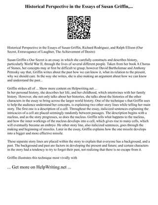 Historical Perspective in the Essays of Susan Griffin,...
Historical Perspective in the Essays of Susan Griffin, Richard Rodriguez, and Ralph Ellison (Our
Secret, Extravagance of Laughter, The Achievement of Desire)
Susan Griffin s Our Secret is an essay in which she carefully constructs and describes history,
particularly World War II, through the lives of several different people. Taken from her book A Chorus
of Stones, her concepts may at first be difficult to grasp; however David Bartholomae and Anthony
Petrosky say that, Griffin writes about the past how we can know it, what its relation to the present,
why we should care. In the way she writes, she is also making an argument about how we can know
and understand the past...
Griffin strikes all of ... Show more content on Helpwriting.net ...
In her personal history, she describes her life, and her childhood, which intertwines with her family
history. However, she not only talks about her histories, she talks about the histories of the other
characters in the essay to bring across the larger world history. One of the technique s that Griffin uses
to help the audience understand her concepts, is explaining two other story lines while telling her main
story. The first one is a description of a cell. Throughout the essay, italicized sentences explaining the
intricacies of a cell are placed seemingly randomly between passages. The description begins with a
nucleus, and as the story progresses, so does the nucleus. Griffin tells what happens to the nucleus,
and how the inner workings of the nucleus develops into a cell, which gives rise to many cells, which
will eventually become an embryo. He other story line, also italicized sentences, goes through the
making and beginning of missiles. Later in the essay, Griffin explains how the one missile develops
into a bigger and more effective missile.
These separate story lines are placed within the story to explain that everyone has a background, and a
past. The background and past are factors in developing the present and future; and certain characters
in the story had a tendency to try to forget their past, not realizing that there is no escape from it.
Griffin illustrates this technique most vividly with
... Get more on HelpWriting.net ...
 