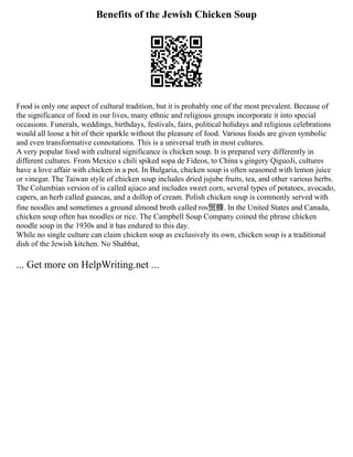 Benefits of the Jewish Chicken Soup
Food is only one aspect of cultural tradition, but it is probably one of the most prevalent. Because of
the significance of food in our lives, many ethnic and religious groups incorporate it into special
occasions. Funerals, weddings, birthdays, festivals, fairs, political holidays and religious celebrations
would all loose a bit of their sparkle without the pleasure of food. Various foods are given symbolic
and even transformative connotations. This is a universal truth in most cultures.
A very popular food with cultural significance is chicken soup. It is prepared very differently in
different cultures. From Mexico s chili spiked sopa de Fideos, to China s gingery QiguoJi, cultures
have a love affair with chicken in a pot. In Bulgaria, chicken soup is often seasoned with lemon juice
or vinegar. The Taiwan style of chicken soup includes dried jujube fruits, tea, and other various herbs.
The Columbian version of is called ajiaco and includes sweet corn, several types of potatoes, avocado,
capers, an herb called guascas, and a dollop of cream. Polish chicken soup is commonly served with
fine noodles and sometimes a ground almond broth called ros贸艂. In the United States and Canada,
chicken soup often has noodles or rice. The Campbell Soup Company coined the phrase chicken
noodle soup in the 1930s and it has endured to this day.
While no single culture can claim chicken soup as exclusively its own, chicken soup is a traditional
dish of the Jewish kitchen. No Shabbat,
... Get more on HelpWriting.net ...
 