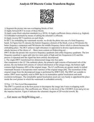 Analysis Of Discrete Cosine Transform Region
1) Segment the picture into non overlapping blocks of 8x8.
2) Apply forward DCT to every of those blocks.
3) Apply some block selection standards (e.g. HVS). 4) Apply coefficient choice criteria (e.g. highest).
5) Embedded watermark by means of editing the selected Co efficient.
6) Apply inverse DCT transform on each block.
In DCT, for embedding the watermark records, we divide the photo into one of a kind frequency
bands. In Figure four FL denotes the bottom frequency element of the block, even as FH denotes the
better frequency component and FM denotes the middle frequency factor which is chosen because the
embedding place. The DCT achieves right robustness in opposition to diverse signal processing
attacks because of the choice of ... Show more content on Helpwriting.net ...
DWT divides the picture into excessive frequency quadrants and coffee frequency quadrants. The low
frequency quadrant is again split into two more parts of high and low frequencies (LF) and this
process is repeated until the signal has been entirely decomposed.
a. The single DWT transformed two dimensional image into four parts:
One component is the LF f the authentic photo, the pinnacle right consists of horizontal info of the
picture, the one bottom left consists of vertical information of the unique image, the bottom right
contains high frequency (HF) of the original image. The LF coefficients are greater sturdy to embed
watermark because it incorporates more statistics of the original image [68]. The reconstruct of the
original image from the decomposed image is performed by IDWT [69]. The DWT are scalable in
nature. DWT more regularly used in DIW due to its tremendous spatial localization and multi
resolution techniques. The remarkable spatial localization assets are very handy to apprehend the place
inside the cowl picture in which the watermark is embedded correctly.
32 Fig. 1.21 Two Level Decomposition
The DWT is carried out at the host picture to decompose the image into 4 non overlapping multi
decision coefficient sets. The coefficients are: Where J is the level of the 2 D DWT, h (n) and g (n) are
the impulse reaction. Figure 6 indicates the schematic diagram of 2D wavelet rework. By
... Get more on HelpWriting.net ...
 