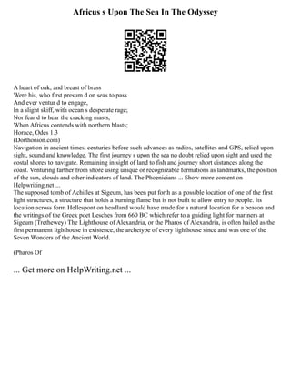 Africus s Upon The Sea In The Odyssey
A heart of oak, and breast of brass
Were his, who first presum d on seas to pass
And ever ventur d to engage,
In a slight skiff, with ocean s desperate rage;
Nor fear d to hear the cracking masts,
When Africus contends with northern blasts;
Horace, Odes 1.3
(Dorthonion.com)
Navigation in ancient times, centuries before such advances as radios, satellites and GPS, relied upon
sight, sound and knowledge. The first journey s upon the sea no doubt relied upon sight and used the
costal shores to navigate. Remaining in sight of land to fish and journey short distances along the
coast. Venturing farther from shore using unique or recognizable formations as landmarks, the position
of the sun, clouds and other indicators of land. The Phoenicians ... Show more content on
Helpwriting.net ...
The supposed tomb of Achilles at Sigeum, has been put forth as a possible location of one of the first
light structures, a structure that holds a burning flame but is not built to allow entry to people. Its
location across form Hellespont on headland would have made for a natural location for a beacon and
the writings of the Greek poet Lesches from 660 BC which refer to a guiding light for mariners at
Sigeum (Trethewey) The Lighthouse of Alexandria, or the Pharos of Alexandria, is often hailed as the
first permanent lighthouse in existence, the archetype of every lighthouse since and was one of the
Seven Wonders of the Ancient World.
(Pharos Of
... Get more on HelpWriting.net ...
 