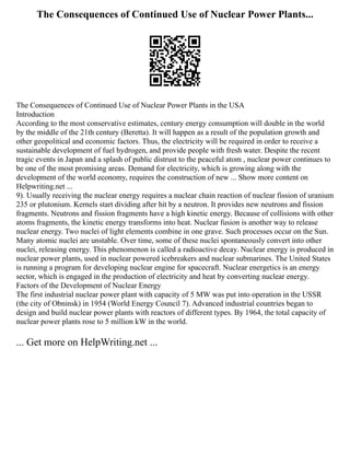The Consequences of Continued Use of Nuclear Power Plants...
The Consequences of Continued Use of Nuclear Power Plants in the USA
Introduction
According to the most conservative estimates, century energy consumption will double in the world
by the middle of the 21th century (Beretta). It will happen as a result of the population growth and
other geopolitical and economic factors. Thus, the electricity will be required in order to receive a
sustainable development of fuel hydrogen, and provide people with fresh water. Despite the recent
tragic events in Japan and a splash of public distrust to the peaceful atom , nuclear power continues to
be one of the most promising areas. Demand for electricity, which is growing along with the
development of the world economy, requires the construction of new ... Show more content on
Helpwriting.net ...
9). Usually receiving the nuclear energy requires a nuclear chain reaction of nuclear fission of uranium
235 or plutonium. Kernels start dividing after hit by a neutron. It provides new neutrons and fission
fragments. Neutrons and fission fragments have a high kinetic energy. Because of collisions with other
atoms fragments, the kinetic energy transforms into heat. Nuclear fusion is another way to release
nuclear energy. Two nuclei of light elements combine in one grave. Such processes occur on the Sun.
Many atomic nuclei are unstable. Over time, some of these nuclei spontaneously convert into other
nuclei, releasing energy. This phenomenon is called a radioactive decay. Nuclear energy is produced in
nuclear power plants, used in nuclear powered icebreakers and nuclear submarines. The United States
is running a program for developing nuclear engine for spacecraft. Nuclear energetics is an energy
sector, which is engaged in the production of electricity and heat by converting nuclear energy.
Factors of the Development of Nuclear Energy
The first industrial nuclear power plant with capacity of 5 MW was put into operation in the USSR
(the city of Obninsk) in 1954 (World Energy Council 7). Advanced industrial countries began to
design and build nuclear power plants with reactors of different types. By 1964, the total capacity of
nuclear power plants rose to 5 million kW in the world.
... Get more on HelpWriting.net ...
 