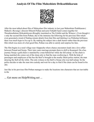 Analysis Of The Film Maheshinte Driksathhikaram
After the most talked about film of Malayalam film industry in last year Maheshinte Prathikaram (
Mahesh s Revenge ) director Dileesh Pothan and actor Fahadh Faasil comes together for
Thondimuthalum Driksakshiyum (Roughly translated as The Exhibit and the Witness ). Even though it
s only the second film from Pothan, due to the immense fan following for his previous film which
even generated a trend of finding minute details from that film and labeling it as Pothettan brilliance,
there was much hype to live up to. By making the subject into a dark humor rather than the previous
film which was more of a feel good film, Pothan was able to satisfy and surprise his fans.
The film begins in a rural village near Alappuzha where chance encounters leads into a love affair
between Prasad and Sreeja. Their inter caste marriage prompts them to shift to Kasargod. On a bus
journey Sreeja s gold chain is snatched by a man behind her while she fell asleep. As the chain is
being snatched she comes out of the sleep only to find the man swallowing it. With the help of
passengers and employees of the bus the thief is brought to the nearby Sheni police station, the man
denying the theft all the while. The only witness to the theft is Sreeja who was half asleep. So the
police decides to take the man into custody and wait for a day to find if the chain can be found in his
shit.
Just like in his previous film Pothan manages to make the locations into characters that are inevitable
to the
... Get more on HelpWriting.net ...
 