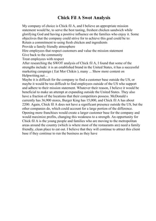 Chick Fil A Swot Analysis
My company of choice is Chick fil A, and I believe an appropriate mission
statement would be, to serve the best tasting, freshest chicken sandwich while
glorifying God and having a positive influence on the families who enjoy it. Some
objectives that the company could strive for to achieve this goal could be to:
Retain a commitment to using fresh chicken and ingredients
Provide a family friendly atmosphere
Hire employees that respect customers and value the mission statement
Give back to the community
Treat employees with respect
After researching the SWOT analysis of Chick fil A, I found that some of the
strengths include: it is an established brand in the United States, it has a successful
marketing campaign ( Eat Mor Chikin ), many ... Show more content on
Helpwriting.net ...
Maybe it is difficult for the company to find a customer base outside the US, or
maybe it would be too difficult to find employees outside of the US who support
and adhere to their mission statement. Whatever their reason, I believe it would be
beneficial to make an attempt at expanding outside the United States. They also
have a fraction of the locations that their competitors possess. McDonald s
currently has 36,900 stores, Burger King has 15,000, and Chick fil A has about
2200. Again, Chick fil A does not have a significant presence outside the US, but the
other companies do, which could account for a large portion of the difference.
Opening more franchises would create a larger customer base for the company and
would maximize profits, changing this weakness to a strength. An opportunity for
Chick fil A is the young people and families who are moving to the metropolitan
areas around the country (which is where most of the restaurants are) need a family
friendly, clean place to eat out. I believe that they will continue to attract this client
base if they continue to run the business as they have
 