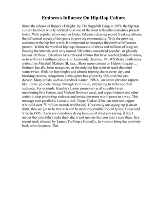 Eminem s Influence On Hip-Hop Culture
Since the release of Rapper s Delight , by The Sugarhill Gang in 1979, the hip hop
culture has been widely referred to as one of the most influential industries present
today. With popular artists such as Drake Rihanna releasing record breaking albums,
the influential aspect of this genre is growing exponentially. With the growing
audience in the hip hop world, it s important to recognize the positive influences
present. Within the world of hip hop, thousands of artists and millions of song are
floating the internet, with only around 300 artists considered popular , or globally
known. Of these, 136 artists have released albums that have reached platinum status,
or to sell over 1 million copies, (i.e. Lemonade Beyonce, VIEWS Drake) with many
artists, like Marshall Mathers III, aka... Show more content on Helpwriting.net ...
Eminem has also been recognized as the only hip hop artist to reach diamond
status twice. With hip hop singles and albums topping charts every day, and
breaking records, recognition to this genre has grown by 46% over the past
decade. Many artists, such as Kendrick Lamar , NWA , and even christian rappers
like Lecrae promote change through their music, attempting to influence their
audience. For example, Kendrick Lamar promotes racial equality (even
mentioning Eric Garner, and Michael Brown s case), and urges listeners and other
artists to stop promoting violence and instead promote world peace in a way. This
message runs parallel to Lamar s idol, Tupac Shakur (2Pac, an american rapper
who sold over 75 million records worldwide). If we really are saying rap is an art
form, then we got to be true to it and be more responsible for our lyrics, Tupac told
Vibe in 1995. If you see everybody dying because of what you saying, it don t
matter that you didn t make them die, it just matters that you didn t save them. In a
recent track released by Lamar, To Pimp a Butterfly, he vows to bring the positivity
back to his listeners. This
 
