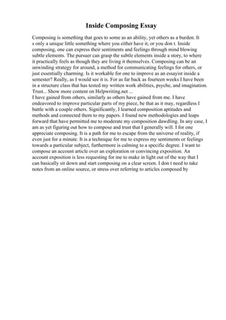 Inside Composing Essay
Composing is something that goes to some as an ability, yet others as a burden. It
s only a unique little something where you either have it, or you don t. Inside
composing, one can express their sentiments and feelings through mind blowing
subtle elements. The pursuer can grasp the subtle elements inside a story, to where
it practically feels as though they are living it themselves. Composing can be an
unwinding strategy for around, a method for communicating feelings for others, or
just essentially charming. Is it workable for one to improve as an essayist inside a
semester? Really, as I would see it is. For as far back as fourteen weeks I have been
in a structure class that has tested my written work abilities, psyche, and imagination.
Trust... Show more content on Helpwriting.net ...
I have gained from others, similarly as others have gained from me. I have
endeavored to improve particular parts of my piece, be that as it may, regardless I
battle with a couple others. Significantly, I learned composition aptitudes and
methods and connected them to my papers. I found new methodologies and leaps
forward that have permitted me to moderate my composition dawdling. In any case, I
am as yet figuring out how to compose and trust that I generally will. I for one
appreciate composing. It is a path for me to escape from the universe of reality, if
even just for a minute. It is a technique for me to express my sentiments or feelings
towards a particular subject, furthermore is calming to a specific degree. I want to
compose an account article over an exploration or convincing exposition. An
account exposition is less requesting for me to make in light out of the way that I
can basically sit down and start composing on a clear screen. I don t need to take
notes from an online source, or stress over referring to articles composed by
 