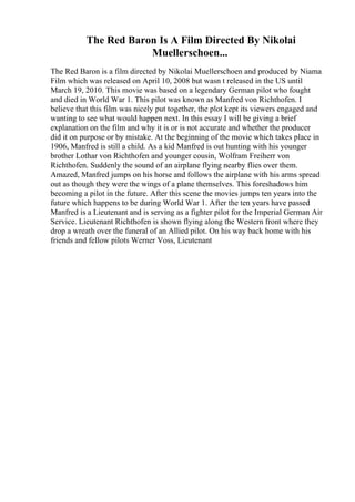 The Red Baron Is A Film Directed By Nikolai
Muellerschoen...
The Red Baron is a film directed by Nikolai Muellerschoen and produced by Niama
Film which was released on April 10, 2008 but wasn t released in the US until
March 19, 2010. This movie was based on a legendary German pilot who fought
and died in World War 1. This pilot was known as Manfred von Richthofen. I
believe that this film was nicely put together, the plot kept its viewers engaged and
wanting to see what would happen next. In this essay I will be giving a brief
explanation on the film and why it is or is not accurate and whether the producer
did it on purpose or by mistake. At the beginning of the movie which takes place in
1906, Manfred is still a child. As a kid Manfred is out hunting with his younger
brother Lothar von Richthofen and younger cousin, Wolfram Freiherr von
Richthofen. Suddenly the sound of an airplane flying nearby flies over them.
Amazed, Manfred jumps on his horse and follows the airplane with his arms spread
out as though they were the wings of a plane themselves. This foreshadows him
becoming a pilot in the future. After this scene the movies jumps ten years into the
future which happens to be during World War 1. After the ten years have passed
Manfred is a Lieutenant and is serving as a fighter pilot for the Imperial German Air
Service. Lieutenant Richthofen is shown flying along the Western front where they
drop a wreath over the funeral of an Allied pilot. On his way back home with his
friends and fellow pilots Werner Voss, Lieutenant
 
