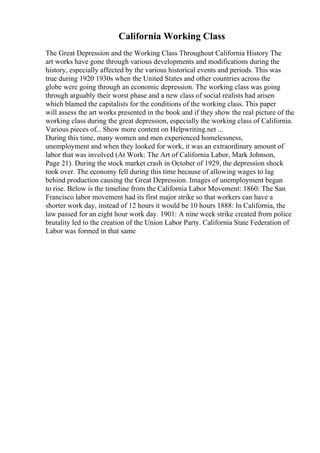 California Working Class
The Great Depression and the Working Class Throughout California History The
art works have gone through various developments and modifications during the
history, especially affected by the various historical events and periods. This was
true during 1920 1930s when the United States and other countries across the
globe were going through an economic depression. The working class was going
through arguably their worst phase and a new class of social realists had arisen
which blamed the capitalists for the conditions of the working class. This paper
will assess the art works presented in the book and if they show the real picture of the
working class during the great depression, especially the working class of California.
Various pieces of... Show more content on Helpwriting.net ...
During this time, many women and men experienced homelessness,
unemployment and when they looked for work, it was an extraordinary amount of
labor that was involved (At Work: The Art of California Labor, Mark Johnson,
Page 21). During the stock market crash in October of 1929, the depression shock
took over. The economy fell during this time because of allowing wages to lag
behind production causing the Great Depression. Images of unemployment began
to rise. Below is the timeline from the California Labor Movement: 1860: The San
Francisco labor movement had its first major strike so that workers can have a
shorter work day, instead of 12 hours it would be 10 hours 1888: In California, the
law passed for an eight hour work day. 1901: A nine week strike created from police
brutality led to the creation of the Union Labor Party. California State Federation of
Labor was formed in that same
 