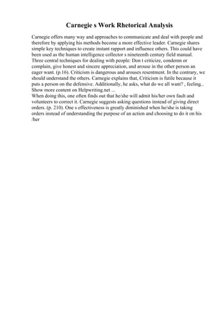 Carnegie s Work Rhetorical Analysis
Carnegie offers many way and approaches to communicate and deal with people and
therefore by applying his methods become a more effective leader. Carnegie shares
simple key techniques to create instant rapport and influence others. This could have
been used as the human intelligence collector s nineteenth century field manual.
Three central techniques for dealing with people: Don t criticize, condemn or
complain, give honest and sincere appreciation, and arouse in the other person an
eager want. (p.16). Criticism is dangerous and arouses resentment. In the contrary, we
should understand the others. Carnegie explains that, Criticism is futile because it
puts a person on the defensive. Additionally, he asks, what do we all want? , feeling...
Show more content on Helpwriting.net ...
When doing this, one often finds out that he/she will admit his/her own fault and
volunteers to correct it. Carnegie suggests asking questions instead of giving direct
orders. (p. 210). One s effectiveness is greatly diminished when he/she is taking
orders instead of understanding the purpose of an action and choosing to do it on his
/her
 