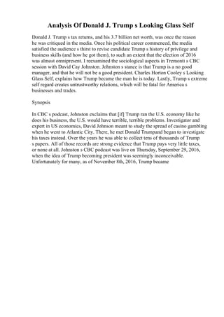 Analysis Of Donald J. Trump s Looking Glass Self
Donald J. Trump s tax returns, and his 3.7 billion net worth, was once the reason
he was critiqued in the media. Once his political career commenced, the media
satisfied the audience s thirst to revise candidate Trump s history of privilege and
business skills (and how he got them), to such an extent that the election of 2016
was almost omnipresent. I reexamined the sociological aspects in Tremonti s CBC
session with David Cay Johnston. Johnston s stance is that Trump is a no good
manager, and that he will not be a good president. Charles Horton Cooley s Looking
Glass Self, explains how Trump became the man he is today. Lastly, Trump s extreme
self regard creates untrustworthy relations, which will be fatal for America s
businesses and trades.
Synopsis
In CBC s podcast, Johnston exclaims that [if] Trump ran the U.S. economy like he
does his business, the U.S. would have terrible, terrible problems. Investigator and
expert in US economics, David Johnson meant to study the spread of casino gambling
when he went to Atlantic City. There, he met Donald Trumpand began to investigate
his taxes instead. Over the years he was able to collect tens of thousands of Trump
s papers. All of those records are strong evidence that Trump pays very little taxes,
or none at all. Johnston s CBC podcast was live on Thursday, September 29, 2016,
when the idea of Trump becoming president was seemingly inconceivable.
Unfortunately for many, as of November 8th, 2016, Trump became
 
