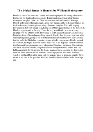 The Ethical Issues in Hamlett by William Shakespeare
Hamlet is one of the most well known and renown plays in the history of theatrics.
It s known for its ethical issues, gender discrimination and many other themes
throughout the play. In fact it s filled with themes such as Morality, Revenge,
Deceit, and Family. Hamlet is such a great play because of how its many themes are
intricately woven into the plot creating a fabulous storyline filled with tragedy.
Revenge is a dish best served cold, being one of the biggest themes in the play, at its
Hamlets biggest goal in the play. From the very start Hamlet was out seeking
revenge over his father s death. He wanted to kill Claudius because Claudius killed
his father, in an effort to become king himself. Hamlet then becomes obsessed with
seeking vengeance, going so far as to fake madness in order to prove that Claudius
is truly guilty for his father s murder... Along with Revenge comes Hamlet s streak
of Madness, He feigns madness almost like a tool at his disposal. Hamlet first uses
the illusion of his madness as a way of proving Claudius s guiltiness. His madness
acts as an excuse so that he can get away with strange behavior, and he won t be
held accountable for his actions. He feigns madness for so long that his depression
over his father s death and his mother s remarriage pushes him into a madness
which is not faked but rather quite real. He goes as far as to consider suicide. To be
or not to be, that is the question: Whether tis nobler in the mind to suffer the slings
and
 
