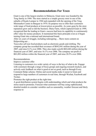 Recommendations For Tesco
Giant is one of the largest retailers in Malaysia. Giant store was founded by the
Teng family in 1944. The store started as a simple grocery store in one of the
suburbs of Kuala Lumpur in 1944 and expanded with the opening of the Teng
Minimarket Centre in Bangsar in 1974. Its purpose was to offer their customers
wide range of food products at lowest prices as possible. As years gone by the store
reputation grew and so did the business. Dairy Farm, which captured Giant in 1999,
recognized that the leading to Giant s success had been its capability to continuously
offer value for money products. It maintained this basis principle even as it began
turning Giant into a national and international brand.
After six years of struggle, including redesigning ... Show more content on
Helpwriting.net ...
Tesco also sell non food products such as electronic goods and clothing. The
company group has recorded their revenues of ВЈ42,641 million during the year of
2007, and raise 8.1% over 2006. They also made a profit ВЈ2,648 million during the
financial year of 2007, and raise 16.1% over 2006. The company net profit of
ВЈ1,892 million within the financial year of 2007, and raise 20.5% over 2006.
Recommendations
Improve customer offer
Listening to customers in a wide variety of ways is the key of what to do. Engage
with customers through a range of focus groups and ongoing research trackers, and
actively seek feedback on what is good or not so good, such as through Every
Comment Helps scheme. Online and social media make it easier to listen and
respond to large numbers of customers in real time, through Wechat, Facebook and
Twitter.
Promotes the right product at the right time
A good distribution system begins with understanding which and what products the
stores need to promotes. Forecast what customers will buy using sophisticated,
detailed models to consider variables such as seasonality, weather forecast and likely
response to
 