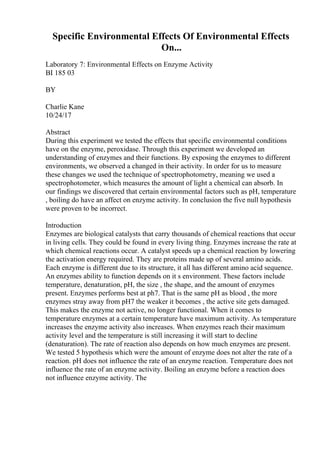 Specific Environmental Effects Of Environmental Effects
On...
Laboratory 7: Environmental Effects on Enzyme Activity
BI 185 03
BY
Charlie Kane
10/24/17
Abstract
During this experiment we tested the effects that specific environmental conditions
have on the enzyme, peroxidase. Through this experiment we developed an
understanding of enzymes and their functions. By exposing the enzymes to different
environments, we observed a changed in their activity. In order for us to measure
these changes we used the technique of spectrophotometry, meaning we used a
spectrophotometer, which measures the amount of light a chemical can absorb. In
our findings we discovered that certain environmental factors such as pH, temperature
, boiling do have an affect on enzyme activity. In conclusion the five null hypothesis
were proven to be incorrect.
Introduction
Enzymes are biological catalysts that carry thousands of chemical reactions that occur
in living cells. They could be found in every living thing. Enzymes increase the rate at
which chemical reactions occur. A catalyst speeds up a chemical reaction by lowering
the activation energy required. They are proteins made up of several amino acids.
Each enzyme is different due to its structure, it all has different amino acid sequence.
An enzymes ability to function depends on it s environment. These factors include
temperature, denaturation, pH, the size , the shape, and the amount of enzymes
present. Enzymes performs best at ph7. That is the same pH as blood , the more
enzymes stray away from pH7 the weaker it becomes , the active site gets damaged.
This makes the enzyme not active, no longer functional. When it comes to
temperature enzymes at a certain temperature have maximum activity. As temperature
increases the enzyme activity also increases. When enzymes reach their maximum
activity level and the temperature is still increasing it will start to decline
(denaturation). The rate of reaction also depends on how much enzymes are present.
We tested 5 hypothesis which were the amount of enzyme does not alter the rate of a
reaction. pH does not influence the rate of an enzyme reaction. Temperature does not
influence the rate of an enzyme activity. Boiling an enzyme before a reaction does
not influence enzyme activity. The
 