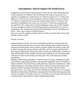 Smartphones And Its Impact On South Korea
In addition to all the factors mentioned above, there are also other information that
will be important for OnePlus. First and foremost, the range of screen size for a
majority of smartphones in South Korea are within the range of 4.7 5.5 inches and
iPhone 6 is said to be one of the smartphone with the smallest screen size which is
4.7 inches as compared to the usual size of other brands which is 5.0 inches. The
demand for smartphoneswith screen size of at least 5.5 inches has increased and
accounted for 24% volume share of total smartphones in the year of 2016. Besides,
since the smartphone industry in South Koreastarted to market mid to low priced
smartphones, this strategy has led successful performance in 2016. Smartphones in
South... Show more content on Helpwriting.net ...
However, as for the support activities, there was only one activity that can be relate
with the evidence found.
Primary Activities
Inbound logistics Carl Pei, the director of OnePlus global has mentioned that the
invitation system that they have was more about managing their inventory because
ordering too much upfront will give them a negative impact. By doing so, they will
be able to manage the amount of devices that they sell to consumers and therefore
their logistic support team will get the chance to catch up. Additionally, according to
Tam and Messmer (2015), OnePlus has been able to eliminate cost of location rents,
staff and etc which could actually cost them up to 35% of the final price of their
smartphones.
Operation After releasing OnePlus 3, The best value for money smartphone for this
year, OnePlus surprisingly decided to announced the upgraded version of OnePlus 3
which is OnePlus 3T just after five months after they released it (Chakraborty, 2016)
Outbound logistics According to Bacon (2016), instead of using intermediary retail
partners OnePlus managed to keep their cost low by selling it directly to their
consumer online. As a result, in year 2016, OnePlus has shipped to over 34 countries.
Therefore on September, OnePlus has announced their plan about allowing pre order
for their One phone on October. However, as OnePlus move forward to the India and
Australia market, they started to explore potential partnerships
 