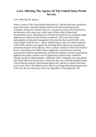 Laws Affecting The Agency Of The United States Postal
Service
Laws Affecting The Agency
When it comes to The United States Postal Service, I did not think they would have
many court cases, especially dealing with diversity and mistreatment in the
workplace. During my research, however, I was proven wrong. The Postal Service
has had quite a few court cases, while many of them relate to ethical and
discriminatory issues. Individuals have felt that the Postal Service sometimes judge
applicants or workers by their lifestyle or ethnicity. This in turn shows bad
representation of personnel management. One case that shows proof of this is the
United States Postal Service v. Aikens. Harold Aikens, who was a black employee
of the USPS, opened a case against his job being that he felt he was not receiving
promotions because of his ethnicity. This is a direct violation of Title VII if found to
be true. According to the USPS, Aikens applied for a promotion for which he
possessed the minimum qualifications, and that the employer selected a nonminority
applicant, the parties and the Court of Appeals have unnecessarily evaded the
ultimate question of discrimination... (Bartholet 1982). Ultimately, the court upheld
that Aikens did not in fact present a valid prima faci case, which the plaintiff creates
a belief that the employer discriminated against him, and have evidence that backs
up his claim. Due to the failure to prove that he was being discriminated against due
to his race, the case did not go in his way. Regardless of the judgement, this
 