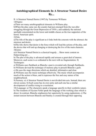 Autobiographical Elements In A Streetcar Named Desire
By...
II. A Streetcar Named Desire (1947) by Tennessee Williams
1)Origins:
a)There are many autobiographical elements in Williams play.
b)When the play came out, the country had just emerged from the war after
struggling through the Great Depression of 1930 s, and suddenly the national
spotlight concentrated on the lower and middle classes as the true supporters of the
heroic American spirit.
2)Title:
a)The title of the play is significant as it links both the concrete with the abstract; the
streetcar and desire.
b)The title shows that desire is the force which will lead the actions of the play, and
the device that will end up changing or destroying the live of the main character.
3)Genre:
a)A Streetcar Named Desire is a classical tragedy ... Show more content on
Helpwriting.net ...
b) The plot of the play is advanced rapidly and arouses a great deal of interest.
Moreover, each scene is co ordinated to the next with no fragmentation. 8)
Techniques:
a) Williams uses flashback as Blanche s past is revealed only through flashbacks.
b) Williams devised the technique of memory play to present Blanche s guilt.
c) He uses the stage directions which are detailed, informative and clear.
d) Williams uses the music technique effectively. The music which accompanies
much of the action is blues, and it expresses the free and easy nature of the
neighbourhood.
9) Scenery: a) A Streetcar Named Desire is not divided into acts. Instead, there are
eleven scenes. b) Each scene has its own unity and each one has a similar
development of conflict rising to a resolution.
10) Language: a) The characters speak a language specific to their symbolic nature.
b) The residents of Elysian Fields speak the language of the working class which is
direct. In contrast, Blanche emphasizes her superiority by using euphemism. c) The
instant tension between Blanche and Stanley is created through their opposing
 