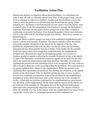 Facilitation Action Plan
During class thirteen we began by talking about facilitators. As a facilitator you
want to start off with an icebreaker and go from there. If the group is large, you can
invite a colleague in order to co facilitate. Another tool that facilitator s use is flip
charts to allow the parties to see the direction that the facilitationis going. When
preparing for a facilitation a facilitatorshould use note cards or have the parties write
on posted notes. Aside from preparation, knowing how to manage the facilitation is
important. Knowing who the people that are going to be at the table is helpful to
conducting a successful facilitation. Even though the people with the most influence
will be at the table with the facilitator; people may still be... Show more content on
Helpwriting.net ...
The event which we had to reenact involved a well established neighborhood and a
church working with mentally ill patients. The church wanted to allow the facility
to keep the mentally ill patients at the church for the majority of the day. The
problem the neighborhood had with this plan was that the crime rate had already
increased and now these patients increase it further. If the facility for the mentally
ill did not monitor them well enough they could then roam the neighborhood
unsupervised. Our professor s goal for the opposing groups was to come to a
common ground in regards to allowing the mentally ill patients to stay at the church.
As part of the facilitation our professor created an agenda on the board for the class
where we would talk about interest, individual positions. Secondly, our professor
explained the ground rules one rule being to wait to be recognized. We also could not
talk to the press about the events occurring within the facilitation. Next each person in
my group explained their relation to the neighborhood. While my partners were
explaining their expectations the professor was charting our comments on the agenda
written on the white board. After we finished introducing who we were, we then
moved on to explaining our positions. Some of the positions for the neighborhood
included our worry about loud music and a crime increase due to the mentally ill
facility. Afterwards our professor explained for the neighborhood our main interest
was the safety of the neighborhood. On the other hand the interest of the church was
the inclusion of the mentally ill. Throughout the rest the facilitation both groups
asked each other pertaining the objections from each side. The church wanted to
allow the mentally ill to stay at the church; while the neighborhood was unsure if was
a good idea. Lastly, after we exchanged questions we then explained our
 