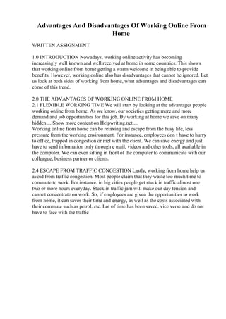 Advantages And Disadvantages Of Working Online From
Home
WRITTEN ASSIGNMENT
1.0 INTRODUCTION Nowadays, working online activity has becoming
increasingly well known and well received at home in some countries. This shows
that working online from home getting a warm welcome in being able to provide
benefits. However, working online also has disadvantages that cannot be ignored. Let
us look at both sides of working from home, what advantages and disadvantages can
come of this trend.
2.0 THE ADVANTAGES OF WORKING ONLINE FROM HOME
2.1 FLEXIBLE WORKING TIME We will start by looking at the advantages people
working online from home. As we know, our societies getting more and more
demand and job opportunities for this job. By working at home we save on many
hidden ... Show more content on Helpwriting.net ...
Working online from home can be relaxing and escape from the busy life, less
pressure from the working environment. For instance, employees don t have to hurry
to office, trapped in congestion or met with the client. We can save energy and just
have to send information only through e mail, videos and other tools, all available in
the computer. We can even sitting in front of the computer to communicate with our
colleague, business partner or clients.
2.4 ESCAPE FROM TRAFFIC CONGESTION Lastly, working from home help us
avoid from traffic congestion. Most people claim that they waste too much time to
commute to work. For instance, in big cities people get stuck in traffic almost one
two or more hours everyday. Stuck in traffic jam will make our day tension and
cannot concentrate on work. So, if employees are given the opportunities to work
from home, it can saves their time and energy, as well as the costs associated with
their commute such as petrol, etc. Lot of time has been saved, vice verse and do not
have to face with the traffic
 