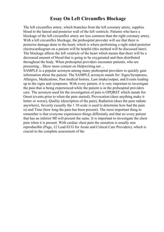 Essay On Left Circumflex Blockage
The left circumflex artery, which branches from the left coronary artery, supplies
blood to the lateral and posterior wall of the left ventricle. Patients who have a
blockage of the left circumflex artery are less common than the right coronary artery.
With a left circumflex blockage, the prehospital provider will see that there is
posterior damage done to the heart; which is where performing a right sided posterior
electrocardiogram on a patient will be helpful (this method will be discussed later).
The blockage affects the left ventricle of the heart which means that there will be a
decreased amount of blood that is going to be oxygenated and then distributed
throughout the body. When prehospital providers encounter patients, who are
presenting... Show more content on Helpwriting.net ...
SAMPLE is a popular acronym among many prehospital providers to quickly gain
information about the patient. The SAMPLE acronym stands for: Signs/Symptoms,
Allergies, Medications, Past medical history, Last intake/output, and Events leading
up to the signs and symptoms. With every patient, it is very important to investigate
the pain that is being experienced while the patient is in the prehospital providers
care. The acronym used for the investigation of pain is OPQRST which stands for:
Onset (events prior to when the pain started), Provocation (does anything make it
better or worse), Quality (description of the pain), Radiation (does the pain radiate
anywhere), Severity (usually the 1 10 scale is used to determine how bad the pain
is) and Time (how long the pain has been present). The most important thing to
remember is that everyone experiences things differently and that no every patient
that has an inferior MI will present the same. It is important to investigate the chest
pain when it is present. With cardiac chest pain the sensation is usually non
reproducible (Page, 12 Lead ECG for Acute and Critical Care Providers), which is
crucial to the complete assessment of the
 