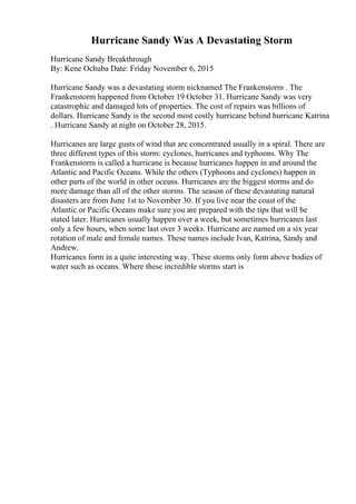 Hurricane Sandy Was A Devastating Storm
Hurricane Sandy Breakthrough
By: Kene Ochuba Date: Friday November 6, 2015
Hurricane Sandy was a devastating storm nicknamed The Frankenstorm . The
Frankenstorm happened from October 19 October 31. Hurricane Sandy was very
catastrophic and damaged lots of properties. The cost of repairs was billions of
dollars. Hurricane Sandy is the second most costly hurricane behind hurricane Katrina
. Hurricane Sandy at night on October 28, 2015.
Hurricanes are large gusts of wind that are concentrated usually in a spiral. There are
three different types of this storm: cyclones, hurricanes and typhoons. Why The
Frankenstorm is called a hurricane is because hurricanes happen in and around the
Atlantic and Pacific Oceans. While the others (Typhoons and cyclones) happen in
other parts of the world in other oceans. Hurricanes are the biggest storms and do
more damage than all of the other storms. The season of these devastating natural
disasters are from June 1st to November 30. If you live near the coast of the
Atlantic or Pacific Oceans make sure you are prepared with the tips that will be
stated later. Hurricanes usually happen over a week, but sometimes hurricanes last
only a few hours, when some last over 3 weeks. Hurricane are named on a six year
rotation of male and female names. These names include Ivan, Katrina, Sandy and
Andrew.
Hurricanes form in a quite interesting way. These storms only form above bodies of
water such as oceans. Where these incredible storms start is
 