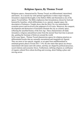 Religious Spaces, By Thomas Tweed
Religious spaces, characterized by Thomas Tweed, are differentiated, interrelated,
and kinetic. As a sacred city with spiritual significance in three major religions,
Jerusalem is depicted thoroughly in the Hebrew Bible and illustrated as one of the
spaces Tweed defines. The Bible emphasizes that Jerusalemwas chosen by God and
honored by Israelites, which differentiates it as a special, singular space; the
description of Solomon s Temple shows that the Holy City was interrelated to
economic power and involved in the judgment of civil cases. Moreover, the conquest,
development and destruction of Jerusalem illustrate the city as a kinetic space,
reflecting the unsettled history of the Iron Age. These characteristics all make
Jerusalem a religious and political center from the ancient Near East time to present
day, guiding the footsteps of believers around the world.
In his essay Space , Thomas Tweed characterizes spaces for religious practices as
differentiated locales that are sensually encountered and imaginatively figured.
They are more or less special, singular, or set apart from undifferentiated or
unnamed generic places (Tweed 2011: 119). He also states that spaces are always
interrelated with nature and with culture, and they are shaped by political processes,
social relations and economic forces. Furthermore, defining religions as confluence
of organic cultural flows about dwelling and crossing, about finding a place and
moving across
 