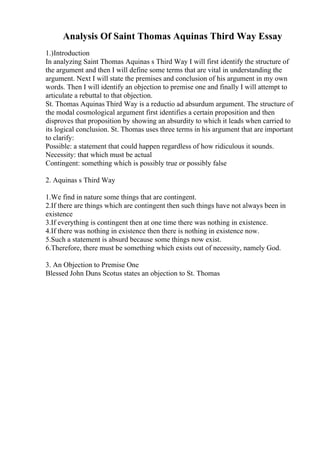 Analysis Of Saint Thomas Aquinas Third Way Essay
1.)Introduction
In analyzing Saint Thomas Aquinas s Third Way I will first identify the structure of
the argument and then I will define some terms that are vital in understanding the
argument. Next I will state the premises and conclusion of his argument in my own
words. Then I will identify an objection to premise one and finally I will attempt to
articulate a rebuttal to that objection.
St. Thomas Aquinas Third Way is a reductio ad absurdum argument. The structure of
the modal cosmological argument first identifies a certain proposition and then
disproves that proposition by showing an absurdity to which it leads when carried to
its logical conclusion. St. Thomas uses three terms in his argument that are important
to clarify:
Possible: a statement that could happen regardless of how ridiculous it sounds.
Necessity: that which must be actual
Contingent: something which is possibly true or possibly false
2. Aquinas s Third Way
1.We find in nature some things that are contingent.
2.If there are things which are contingent then such things have not always been in
existence
3.If everything is contingent then at one time there was nothing in existence.
4.If there was nothing in existence then there is nothing in existence now.
5.Such a statement is absurd because some things now exist.
6.Therefore, there must be something which exists out of necessity, namely God.
3. An Objection to Premise One
Blessed John Duns Scotus states an objection to St. Thomas
 