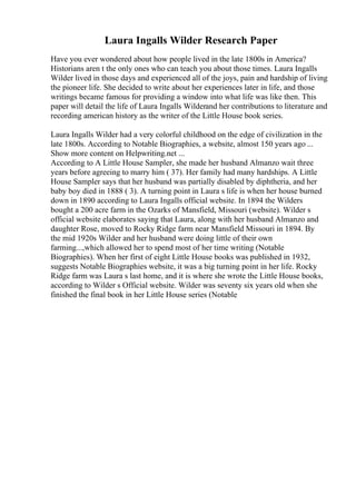 Laura Ingalls Wilder Research Paper
Have you ever wondered about how people lived in the late 1800s in America?
Historians aren t the only ones who can teach you about those times. Laura Ingalls
Wilder lived in those days and experienced all of the joys, pain and hardship of living
the pioneer life. She decided to write about her experiences later in life, and those
writings became famous for providing a window into what life was like then. This
paper will detail the life of Laura Ingalls Wilderand her contributions to literature and
recording american history as the writer of the Little House book series.
Laura Ingalls Wilder had a very colorful childhood on the edge of civilization in the
late 1800s. According to Notable Biographies, a website, almost 150 years ago ...
Show more content on Helpwriting.net ...
According to A Little House Sampler, she made her husband Almanzo wait three
years before agreeing to marry him ( 37). Her family had many hardships. A Little
House Sampler says that her husband was partially disabled by diphtheria, and her
baby boy died in 1888 ( 3). A turning point in Laura s life is when her house burned
down in 1890 according to Laura Ingalls official website. In 1894 the Wilders
bought a 200 acre farm in the Ozarks of Mansfield, Missouri (website). Wilder s
official website elaborates saying that Laura, along with her husband Almanzo and
daughter Rose, moved to Rocky Ridge farm near Mansfield Missouri in 1894. By
the mid 1920s Wilder and her husband were doing little of their own
farming...,which allowed her to spend most of her time writing (Notable
Biographies). When her first of eight Little House books was published in 1932,
suggests Notable Biographies website, it was a big turning point in her life. Rocky
Ridge farm was Laura s last home, and it is where she wrote the Little House books,
according to Wilder s Official website. Wilder was seventy six years old when she
finished the final book in her Little House series (Notable
 