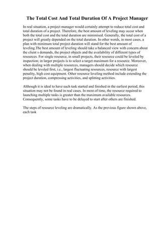 The Total Cost And Total Duration Of A Project Manager
In real situation, a project manager would certainly attempt to reduce total cost and
total duration of a project. Therefore, the best amount of leveling may occur when
both the total cost and the total duration are minimised. Generally, the total cost of a
project will greatly depended on the total duration. In other words, in most cases, a
plan with minimum total project duration will stand for the best amount of
leveling.The best amount of leveling should take a balanced view with concern about
the client s demands, the project objects and the availability of different types of
resources. For single resource, in small projects, their resource could be leveled by
inspection; in larger projects is to select a target maximum for a resource. Moreover,
when dealing with multiple resources, managers should decide which resource
should be leveled first, i.e., largest fluctuating resources, resource with largest
penality, high cost equipment. Other resource leveling method include extending the
project duration, compressing activities, and splitting activities.
Although it is ideal to have each task started and finished in the earliest period, this
situation may not be found in real cases. In most of time, the resource required to
launching multiple tasks is greater than the maximum available resources.
Consequently, some tasks have to be delayed to start after others are finished.
The steps of resource leveling are dramatically. As the previous figure shown above,
each task
 