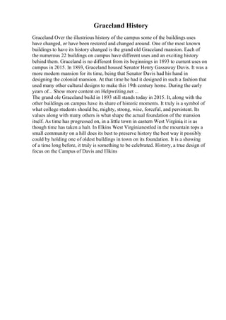 Graceland History
Graceland Over the illustrious history of the campus some of the buildings uses
have changed, or have been restored and changed around. One of the most known
buildings to have its history changed is the grand old Graceland mansion. Each of
the numerous 22 buildings on campus have different uses and an exciting history
behind them. Graceland is no different from its beginnings in 1893 to current uses on
campus in 2015. In 1893, Graceland housed Senator Henry Gassaway Davis. It was a
more modern mansion for its time, being that Senator Davis had his hand in
designing the colonial mansion. At that time he had it designed in such a fashion that
used many other cultural designs to make this 19th century home. During the early
years of... Show more content on Helpwriting.net ...
The grand ole Graceland build in 1893 still stands today in 2015. It, along with the
other buildings on campus have its share of historic moments. It truly is a symbol of
what college students should be, mighty, strong, wise, forceful, and persistent. Its
values along with many others is what shape the actual foundation of the mansion
itself. As time has progressed on, in a little town in eastern West Virginia
, it is as
though time has taken a halt. In Elkins West Virginianestled in the mountain tops a
small community on a hill does its best to preserve history the best way it possibly
could by holding one of oldest buildings in town on its foundation. It is a showing
of a time long before, it truly is something to be celebrated. History, a true design of
focus on the Campus of Davis and Elkins
 