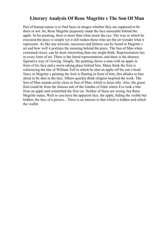 Literary Analysis Of Rene Magritte s The Son Of Man
Part of human nature is to find faces in images whether they are supposed to be
there or not. So, Rene Magritte purposely made the face unseeable behind the
apple. In his painting, there is more than what meets the eye. The way in which he
executed the piece is simple yet it still makes those who see the art wonder what it
represents. As like any artwork, successes and failures can be found in Magritte s
art and how well it portrays the meaning behind the piece. The Son of Man when
examined closer, can be more interesting than one might think. Representation lies
in every form of art. There is the literal representation, and there is the abstract
figurative way of viewing. Simply, the painting shows a man with an apple in
front of his face and a storm taking place behind him. Many think the fruit is
referencing the tale of William Tell in which he shot an apple off his son s head.
Since in Magritte s painting the fruit is floating in front of him, this alludes to him
about to be shot in the face. Others quickly think religion inspired the work. The
Son of Man sounds eerily close to Son of Man, which is Jesus title. Also, the green
fruit could be from the famous tale of the Garden of Eden where Eve took a bite
from an apple and committed the first sin. Neither of these are wrong, but Rene
Magritte states, Well so you have the apparent face, the apple, hiding the visible but
hidden, the face of a person... There is an interest in that which is hidden and which
the visible
 