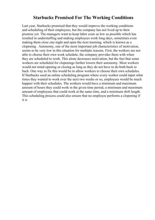 Starbucks Promised For The Working Conditions
Last year, Starbucks promised that they would improve the working conditions
and scheduling of their employees, but the company has not lived up to their
promise yet. The managers want to keep labor costs as low as possible which has
resulted in understaffing and making employees work long days, sometimes even
making them close one night and open the next morning, which is known as a
clopening . Autonomy, one of the most important job characteristics of motivation,
seems to be very low in this situation for multiple reasons. First, the workers are not
able to choose their own work schedule, the company provides them with when
they are scheduled to work. This alone decreases motivation, but the fact that some
workers are scheduled for clopenings further lowers their autonomy. Most workers
would not mind opening or closing as long as they do not have to do both back to
back. One way to fix this would be to allow workers to choose their own schedules.
If Starbucks used an online scheduling program where every worker could input what
times they wanted to work over the next two weeks or so, employees would be much
happier with their schedules. The workers would have a minimum and maximum
amount of hours they could work in the given time period, a minimum and maximum
amount of employees that could work at the same time, and a minimum shift length.
This scheduling process could also ensure that no employee performs a clopening if
it is
 
