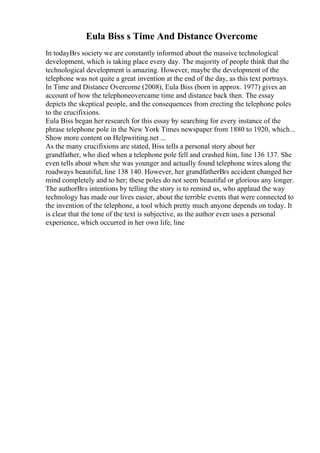 Eula Biss s Time And Distance Overcome
In todayВґs society we are constantly informed about the massive technological
development, which is taking place every day. The majority of people think that the
technological development is amazing. However, maybe the development of the
telephone was not quite a great invention at the end of the day, as this text portrays.
In Time and Distance Overcome (2008), Eula Biss (born in approx. 1977) gives an
account of how the telephoneovercame time and distance back then. The essay
depicts the skeptical people, and the consequences from erecting the telephone poles
to the crucifixions.
Eula Biss began her research for this essay by searching for every instance of the
phrase telephone pole in the New York Times newspaper from 1880 to 1920, which...
Show more content on Helpwriting.net ...
As the many crucifixions are stated, Biss tells a personal story about her
grandfather, who died when a telephone pole fell and crashed him, line 136 137. She
even tells about when she was younger and actually found telephone wires along the
roadways beautiful, line 138 140. However, her grandfatherВґs accident changed her
mind completely and to her; these poles do not seem beautiful or glorious any longer.
The authorВґs intentions by telling the story is to remind us, who applaud the way
technology has made our lives easier, about the terrible events that were connected to
the invention of the telephone, a tool which pretty much anyone depends on today. It
is clear that the tone of the text is subjective, as the author even uses a personal
experience, which occurred in her own life, line
 