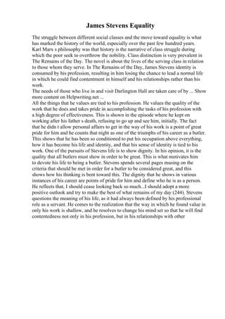 James Stevens Equality
The struggle between different social classes and the move toward equality is what
has marked the history of the world, especially over the past few hundred years.
Karl Marx s philosophy was that history is the narrative of class struggle during
which the poor seek to overthrow the nobility. Class distinction is very prevalent in
The Remains of the Day. The novel is about the lives of the serving class in relation
to those whom they serve. In The Remains of the Day, James Stevens identity is
consumed by his profession, resulting in him losing the chance to lead a normal life
in which he could find contentment in himself and his relationships rather than his
work.
The needs of those who live in and visit Darlington Hall are taken care of by ... Show
more content on Helpwriting.net ...
All the things that he values are tied to his profession. He values the quality of the
work that he does and takes pride in accomplishing the tasks of his profession with
a high degree of effectiveness. This is shown in the episode where he kept on
working after his father s death, refusing to go up and see him, initially. The fact
that he didn t allow personal affairs to get in the way of his work is a point of great
pride for him and he counts that night as one of the triumphs of his career as a butler.
This shows that he has been so conditioned to put his occupation above everything,
how it has become his life and identity, and that his sense of identity is tied to his
work. One of the pursuits of Stevens life is to show dignity. In his opinion, it is the
quality that all butlers must show in order to be great. This is what motivates him
to devote his life to being a butler. Stevens spends several pages musing on the
criteria that should be met in order for a butler to be considered great, and this
shows how his thinking is bent toward this. The dignity that he shows in various
instances of his career are points of pride for him and define who he is as a person.
He reflects that, I should cease looking back so much...I should adopt a more
positive outlook and try to make the best of what remains of my day (244). Stevens
questions the meaning of his life, as it had always been defined by his professional
role as a servant. He comes to the realization that the way in which he found value in
only his work is shallow, and he resolves to change his mind set so that he will find
contentedness not only in his profession, but in his relationships with other
 