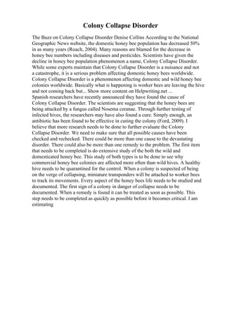 Colony Collapse Disorder
The Buzz on Colony Collapse Disorder Denise Collins According to the National
Geographic News website, the domestic honey bee population has decreased 50%
in as many years (Roach, 2004). Many reasons are blamed for the decrease in
honey bee numbers including diseases and pesticides. Scientists have given the
decline in honey bee population phenomenon a name, Colony Collapse Disorder.
While some experts maintain that Colony Collapse Disorder is a nuisance and not
a catastrophe, it is a serious problem affecting domestic honey bees worldwide.
Colony Collapse Disorder is a phenomenon affecting domestic and wild honey bee
colonies worldwide. Basically what is happening is worker bees are leaving the hive
and not coming back but... Show more content on Helpwriting.net ...
Spanish researchers have recently announced they have found the cause of
Colony Collapse Disorder. The scientists are suggesting that the honey bees are
being attacked by a fungus called Nosema ceranae. Through further testing of
infected hives, the researchers may have also found a cure. Simply enough, an
antibiotic has been found to be effective in curing the colony (Ford, 2009). I
believe that more research needs to be done to further evaluate the Colony
Collapse Disorder. We need to make sure that all possible causes have been
checked and rechecked. There could be more than one cause to the devastating
disorder. There could also be more than one remedy to the problem. The first item
that needs to be completed is do extensive study of the both the wild and
domesticated honey bee. This study of both types is to be done to see why
commercial honey bee colonies are affected more often than wild hives. A healthy
hive needs to be quarantined for the control. When a colony is suspected of being
on the verge of collapsing, miniature transponders will be attached to worker bees
to track its movements. Every aspect of the honey bees life needs to be studied and
documented. The first sign of a colony in danger of collapse needs to be
documented. When a remedy is found it can be treated as soon as possible. This
step needs to be completed as quickly as possible before it becomes critical. I am
estimating
 