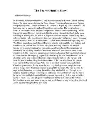 The Bourne Identity Essay
The Bourne Identity
In this essay, I compared the book, The Bourne Identity by Robert Ludlum and the
film of the same name, directed by Doug Liman. The main character Jason Bourne
was played by Matt Damon and Marie St. Jacques is played by Franka Potente. The
book and movie were extremely different from each other. The book had more
detail of the overall story, easier to comprehend and had character build up. While
the movie seemed to only be interested in the action. I thought the book to be more
fulfilling in its story and the movie to be predictable and tedious (considering I fell
asleep). It didn t take long to notice they were completely different. I wasn t prepared
for the movie to be so off from the book ... Show more content on Helpwriting.net ...
Washburn studied and made Jason Bourne wait until he thought he was fit to go out
into the world, for instance he made him go on a fishing trip with the hardest
fishing crew around to prove his was ready. As always, Jason Bourne proved he
was ready for anything. Geoffrey Washburn was never seen or mentioned in the
movie which like I said was a great disappointment, because that was the upbringing
of Jason Bourne. He is partly responsible to creating the new Jason Bourne. He is
also the a great help to Jason Bourne while he tries to find out who he was, and
what he was. Another thing that is in the book, is the character Marie St. Jacques
who was first Bourne s hostage. Who was in Swedish women working for the
Canadian government. In the book she was very intelligent and sharp. She was
able to escape from Bourne and then was caught by the cops. She was used by the
cops to find Jason and once they found him, they tried to kill her. Though to her
surprise Bourne had been following her and saved her. She then felt like she had to
be by his side and help him find his identity and then quickly fell in love with him.
None of what I said above happened in the film. In the film She was bribed into
helping Bourne and was just a petty girl that needed cash to stay in Sweden. She liked
Jason Bourne throughout the film from
 