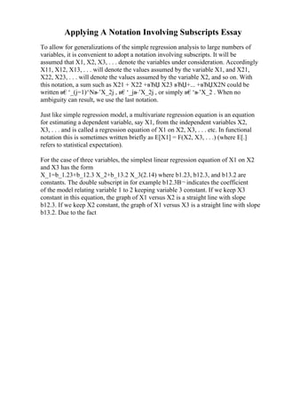 Applying A Notation Involving Subscripts Essay
To allow for generalizations of the simple regression analysis to large numbers of
variables, it is convenient to adopt a notation involving subscripts. It will be
assumed that X1, X2, X3, . . . denote the variables under consideration. Accordingly
X11, X12, X13, . . . will denote the values assumed by the variable X1, and X21,
X22, X23, . . . will denote the values assumed by the variable X2, and so on. With
this notation, a sum such as X21 + X22 +вЂЏ X23 вЂЏ+... +вЂЏX2N could be
written в€‘_(j=1)^Nв
–’X_2j , в€‘_jв
–’X_2j , or simply в€‘в
–’X_2 . When no
ambiguity can result, we use the last notation.
Just like simple regression model, a multivariate regression equation is an equation
for estimating a dependent variable, say X1, from the independent variables X2,
X3, . . . and is called a regression equation of X1 on X2, X3, . . . etc. In functional
notation this is sometimes written briefly as E[X1] = F(X2, X3, . . .) (where E[.]
refers to statistical expectation).
For the case of three variables, the simplest linear regression equation of X1 on X2
and X3 has the form
X_1=b_1.23+b_12.3 X_2+b_13.2 X_3(2.14) where b1.23, b12.3, and b13.2 are
constants. The double subscript in for example b12.3В¬ indicates the coefficient
of the model relating variable 1 to 2 keeping variable 3 constant. If we keep X3
constant in this equation, the graph of X1 versus X2 is a straight line with slope
b12.3. If we keep X2 constant, the graph of X1 versus X3 is a straight line with slope
b13.2. Due to the fact
 