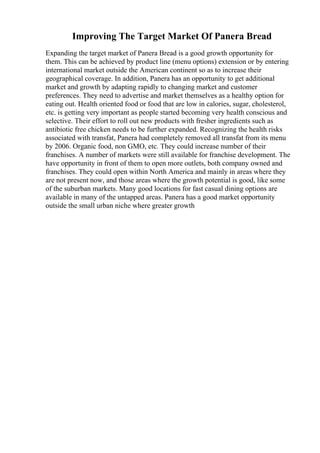 Improving The Target Market Of Panera Bread
Expanding the target market of Panera Bread is a good growth opportunity for
them. This can be achieved by product line (menu options) extension or by entering
international market outside the American continent so as to increase their
geographical coverage. In addition, Panera has an opportunity to get additional
market and growth by adapting rapidly to changing market and customer
preferences. They need to advertise and market themselves as a healthy option for
eating out. Health oriented food or food that are low in calories, sugar, cholesterol,
etc. is getting very important as people started becoming very health conscious and
selective. Their effort to roll out new products with fresher ingredients such as
antibiotic free chicken needs to be further expanded. Recognizing the health risks
associated with transfat, Panera had completely removed all transfat from its menu
by 2006. Organic food, non GMO, etc. They could increase number of their
franchises. A number of markets were still available for franchise development. The
have opportunity in front of them to open more outlets, both company owned and
franchises. They could open within North America and mainly in areas where they
are not present now, and those areas where the growth potential is good, like some
of the suburban markets. Many good locations for fast casual dining options are
available in many of the untapped areas. Panera has a good market opportunity
outside the small urban niche where greater growth
 