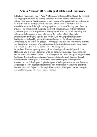 Aria A Memoir Of A Bilingual Childhood Summary
In Richard Rodriguez s essay, Aria: A Memoir of a Bilingual Childhood, the concept
that language itself does not convey intimacy, it can be used to communicate
intimacy is apparent. Rodriguez conveys this through his repeated distinguishment of
his family, and the public; Spanish speakers, rather, seemed related to me, for I
sensed that we shared through our languagethe experience of feeling apart from los
gringos. This technique of italicizing the words los gringos , as well as writing it
Spanish emphasizes the separateness Rodriguez has with the public. By using this
technique, it also creates a sense of irony in the reader, which effectively
communicates Rodriguez s point. The reader is, in part, experiencing some of
Rodriguez s childhood by giving the reader themselves the idea of otherness
(established by the use of los gringos. ) Rodriguez also uses this sensation to illustrate
that through this otherness of speaking Spanish, he finds intimacy with those in the
same situation.... Show more content on Helpwriting.net ...
He explains this idea by using subtext; I am speaking with ease in Spanish. I am
addressing you in words I never use with los gringos, I recognize you as someone
special, close, like no one outside. You belong with us. In the family (Rodriguez 306.)
Rodriguez describes his experience of hearing his family speak Spanish through
mental subtext. In the quote, a mixture of complete thoughts and fragmented
sentences are used. Rodriguez begins the quote with longer sentences, and then ends
the passage in short fragmented sentences. The progression of the quote goes from
formal to informal fragments. Through this technique, Rodriguez coveys that again,
through his language otherness , he experiences
 
