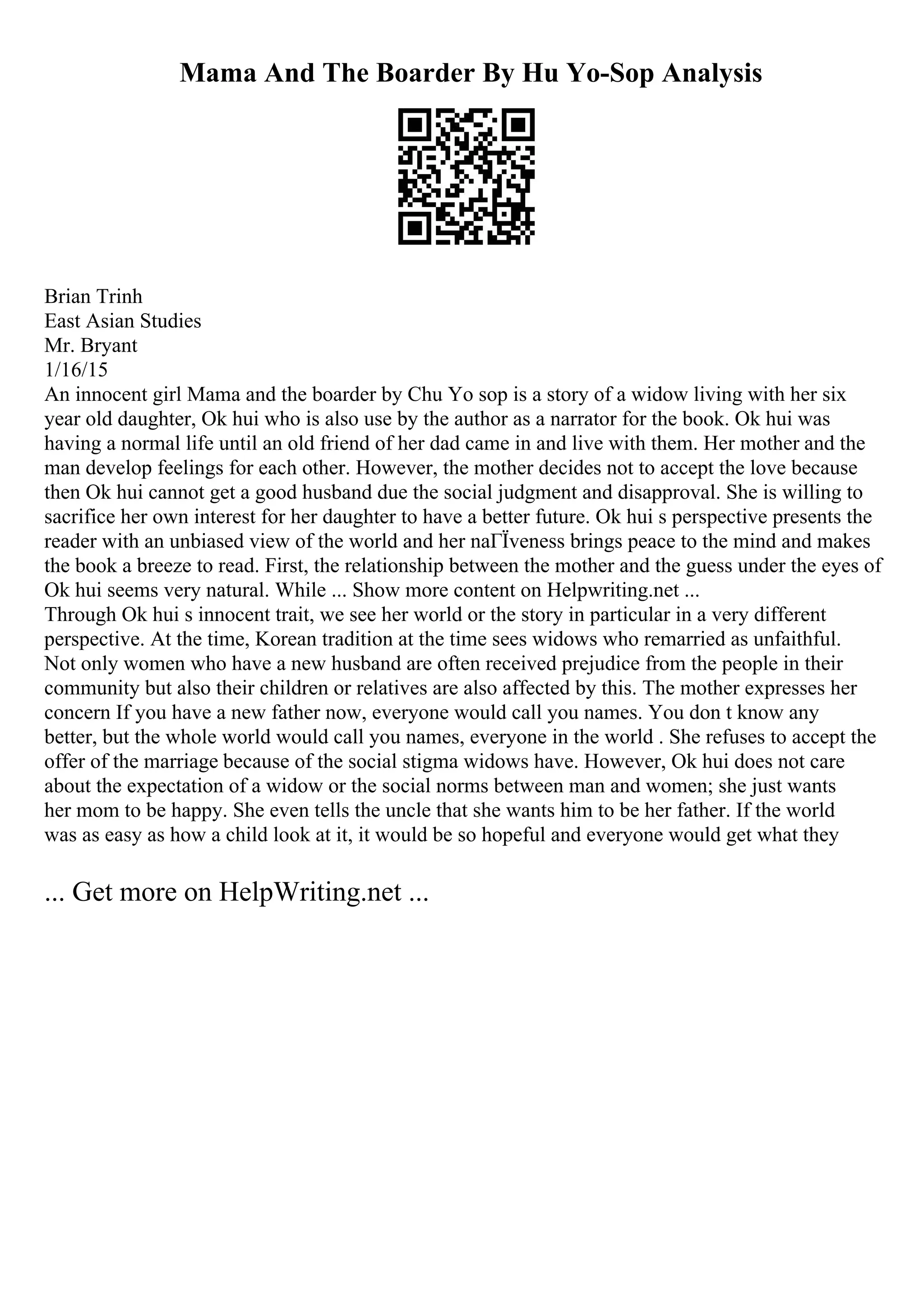 Mama And The Boarder By Hu Yo-Sop Analysis
Brian Trinh
East Asian Studies
Mr. Bryant
1/16/15
An innocent girl Mama and the boarder by Chu Yo sop is a story of a widow living with her six
year old daughter, Ok hui who is also use by the author as a narrator for the book. Ok hui was
having a normal life until an old friend of her dad came in and live with them. Her mother and the
man develop feelings for each other. However, the mother decides not to accept the love because
then Ok hui cannot get a good husband due the social judgment and disapproval. She is willing to
sacrifice her own interest for her daughter to have a better future. Ok hui s perspective presents the
reader with an unbiased view of the world and her naГЇveness brings peace to the mind and makes
the book a breeze to read. First, the relationship between the mother and the guess under the eyes of
Ok hui seems very natural. While ... Show more content on Helpwriting.net ...
Through Ok hui s innocent trait, we see her world or the story in particular in a very different
perspective. At the time, Korean tradition at the time sees widows who remarried as unfaithful.
Not only women who have a new husband are often received prejudice from the people in their
community but also their children or relatives are also affected by this. The mother expresses her
concern If you have a new father now, everyone would call you names. You don t know any
better, but the whole world would call you names, everyone in the world . She refuses to accept the
offer of the marriage because of the social stigma widows have. However, Ok hui does not care
about the expectation of a widow or the social norms between man and women; she just wants
her mom to be happy. She even tells the uncle that she wants him to be her father. If the world
was as easy as how a child look at it, it would be so hopeful and everyone would get what they
... Get more on HelpWriting.net ...
 