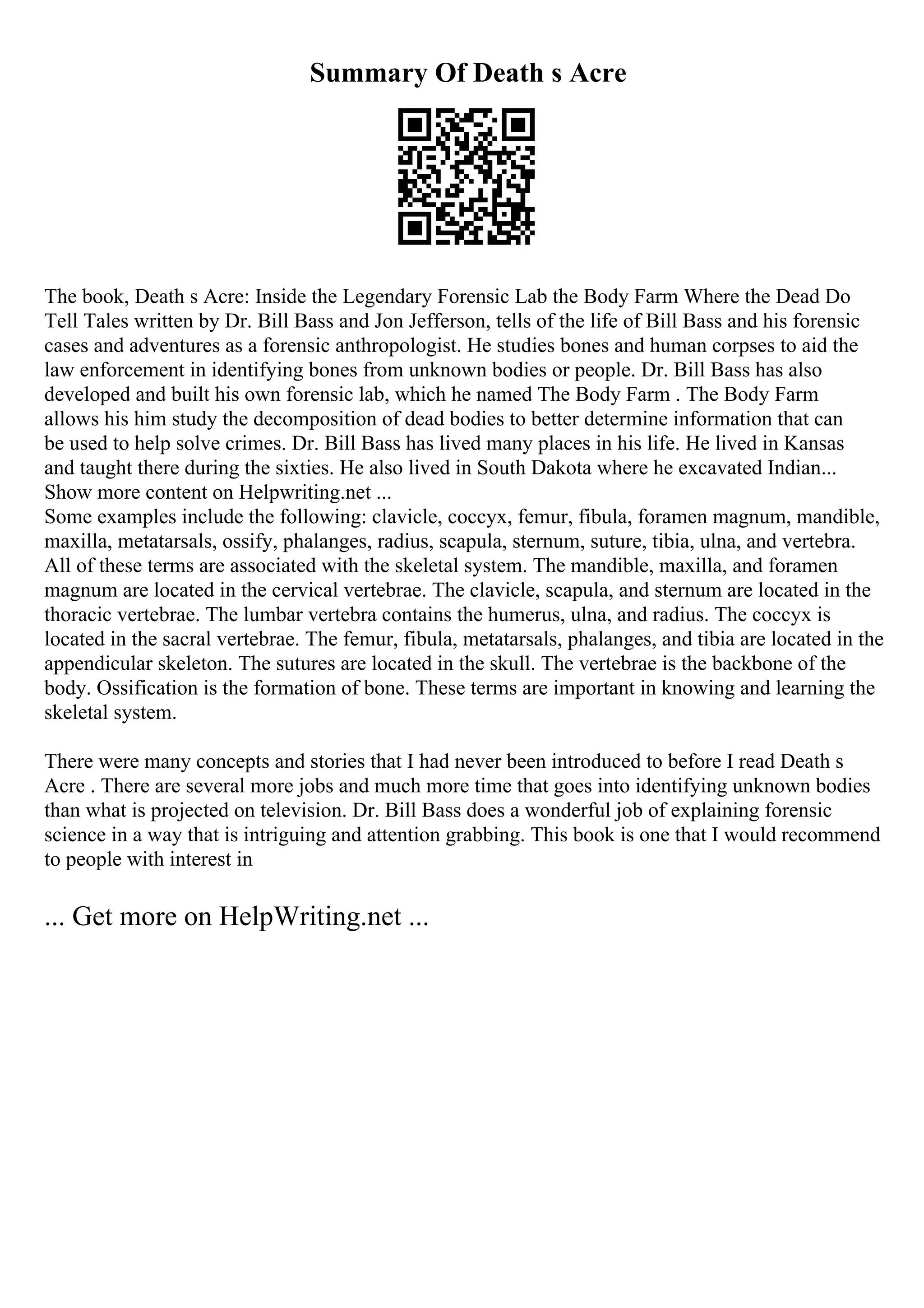 Summary Of Death s Acre
The book, Death s Acre: Inside the Legendary Forensic Lab the Body Farm Where the Dead Do
Tell Tales written by Dr. Bill Bass and Jon Jefferson, tells of the life of Bill Bass and his forensic
cases and adventures as a forensic anthropologist. He studies bones and human corpses to aid the
law enforcement in identifying bones from unknown bodies or people. Dr. Bill Bass has also
developed and built his own forensic lab, which he named The Body Farm . The Body Farm
allows his him study the decomposition of dead bodies to better determine information that can
be used to help solve crimes. Dr. Bill Bass has lived many places in his life. He lived in Kansas
and taught there during the sixties. He also lived in South Dakota where he excavated Indian...
Show more content on Helpwriting.net ...
Some examples include the following: clavicle, coccyx, femur, fibula, foramen magnum, mandible,
maxilla, metatarsals, ossify, phalanges, radius, scapula, sternum, suture, tibia, ulna, and vertebra.
All of these terms are associated with the skeletal system. The mandible, maxilla, and foramen
magnum are located in the cervical vertebrae. The clavicle, scapula, and sternum are located in the
thoracic vertebrae. The lumbar vertebra contains the humerus, ulna, and radius. The coccyx is
located in the sacral vertebrae. The femur, fibula, metatarsals, phalanges, and tibia are located in the
appendicular skeleton. The sutures are located in the skull. The vertebrae is the backbone of the
body. Ossification is the formation of bone. These terms are important in knowing and learning the
skeletal system.
There were many concepts and stories that I had never been introduced to before I read Death s
Acre . There are several more jobs and much more time that goes into identifying unknown bodies
than what is projected on television. Dr. Bill Bass does a wonderful job of explaining forensic
science in a way that is intriguing and attention grabbing. This book is one that I would recommend
to people with interest in
... Get more on HelpWriting.net ...
 